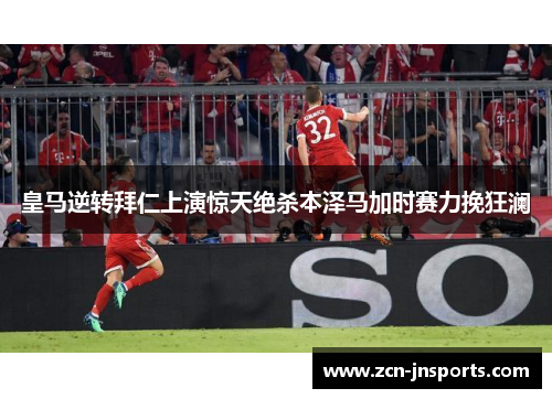 皇马逆转拜仁上演惊天绝杀本泽马加时赛力挽狂澜